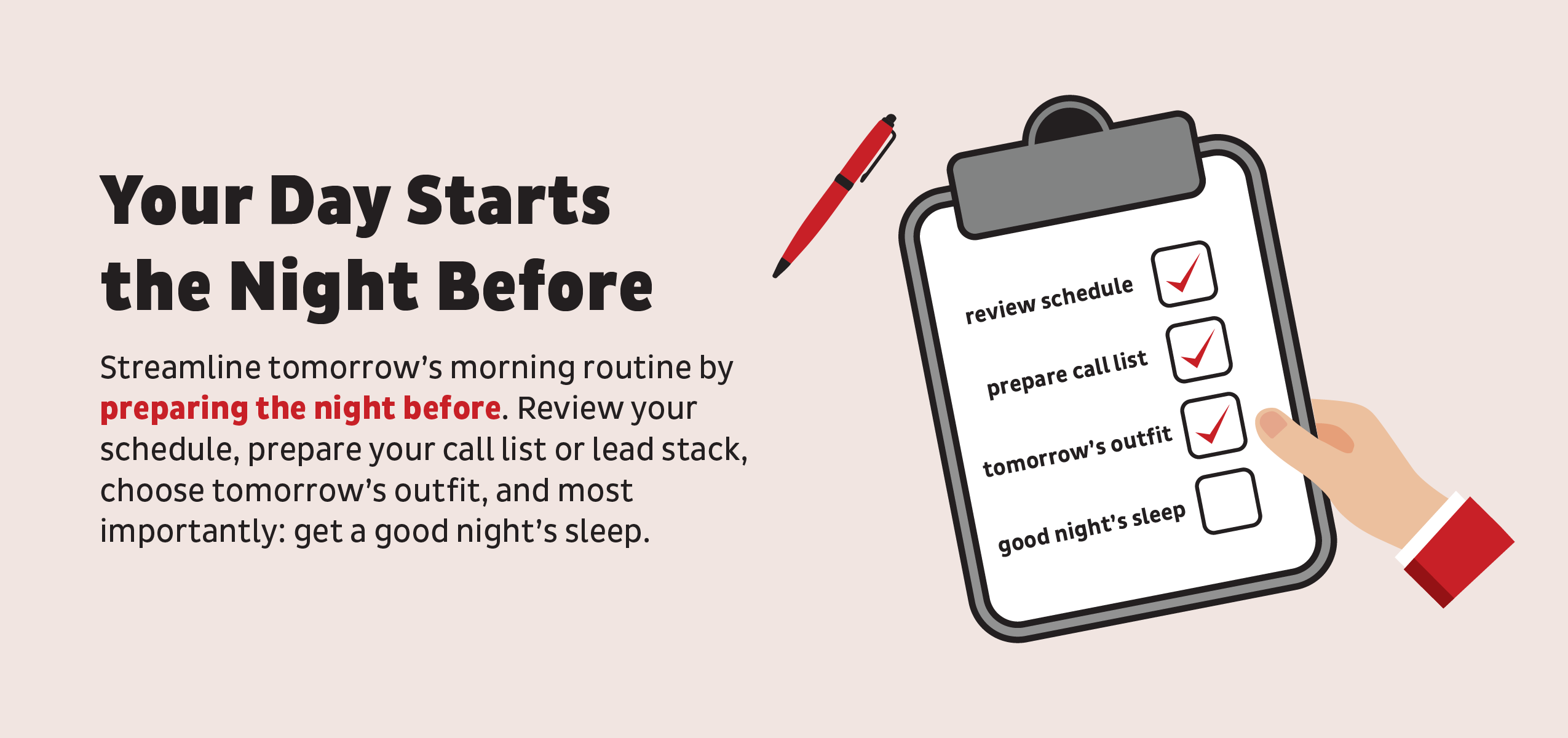 Your Day starts the night before: streamline tomorrows morning routine by preparing the night before. Review schedule, prepare your call list, prepare your outfit, and get a good night sleep