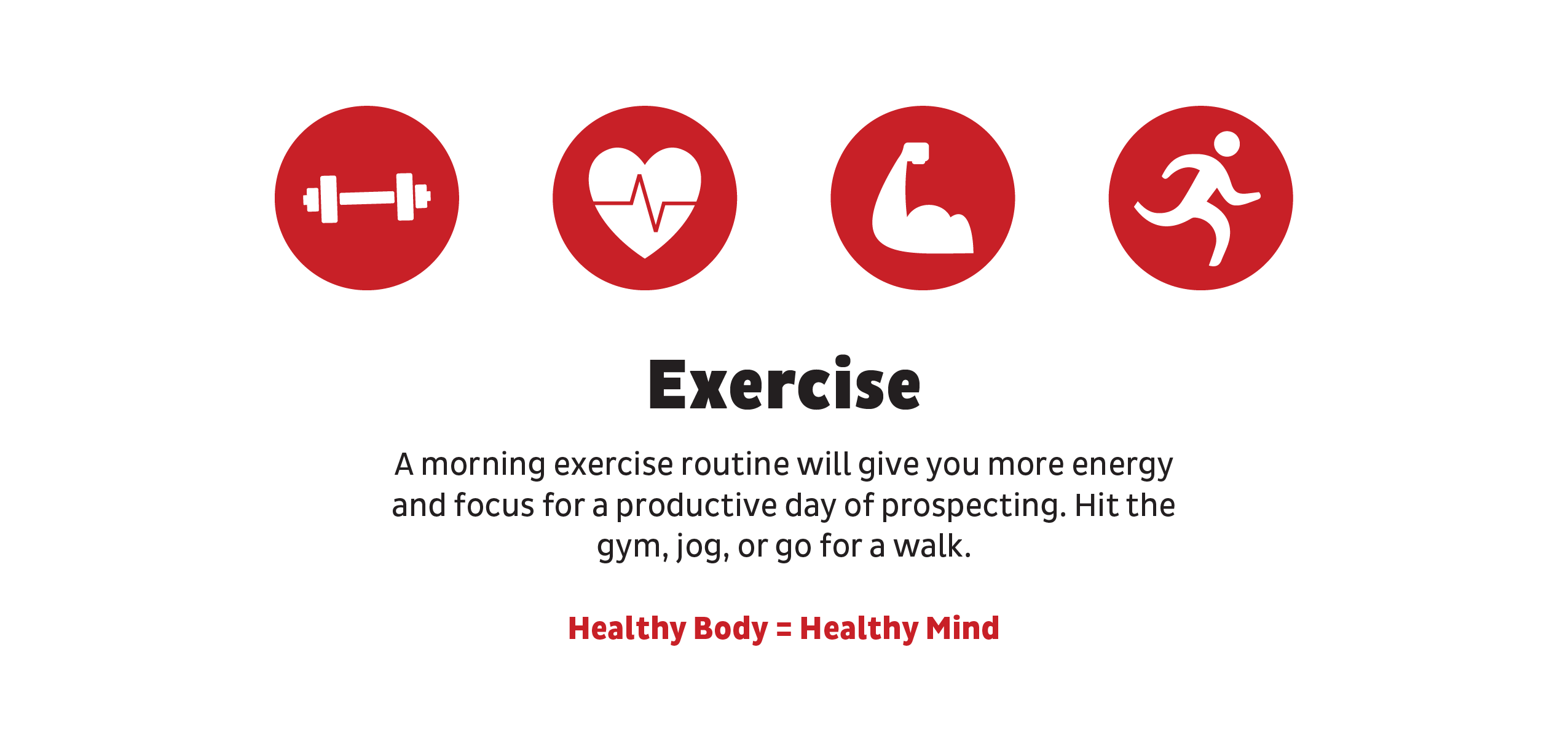 Exercise: A morning exercise routine will give you more energy and focus for a productive day of prospecting. Hit the gym, jog, or go for a walk.