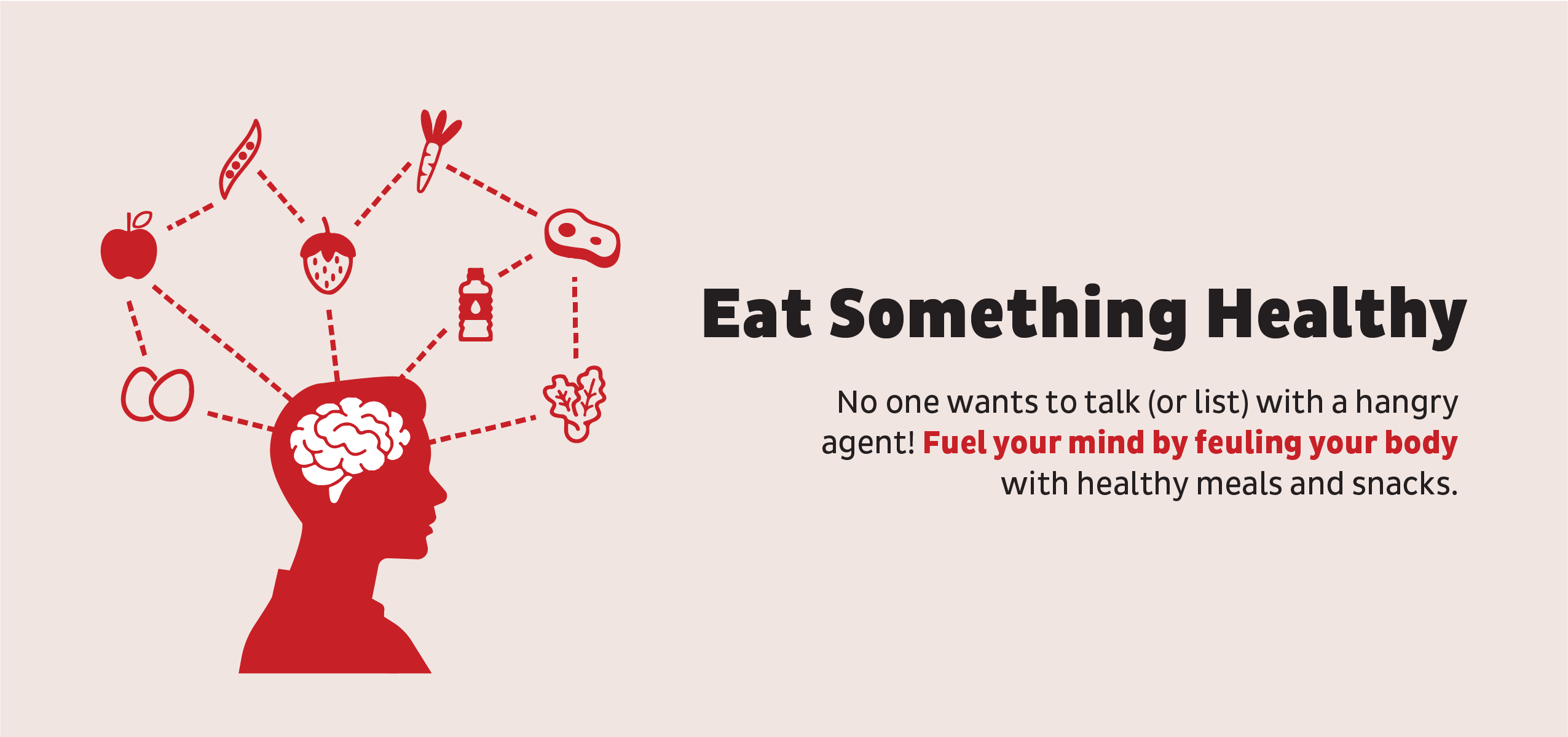 Eat Something Healthy: No one wants to talk (or list) with a hangry agent! Fuel your mind by feuling your body with healthy meals and snacks.