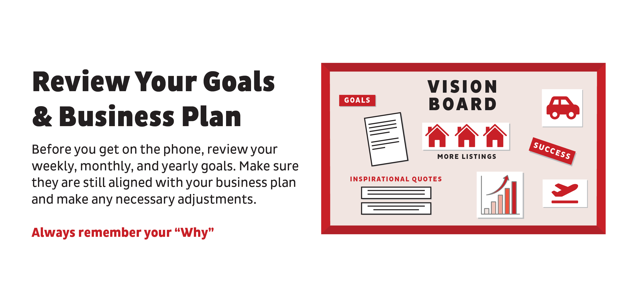 Review Your Goals & Business Plan: Before you get on the phone, review your weekly, monthly, and yearly goals. Make sure they are still aligned with your business plan and make any necessary adjustments.