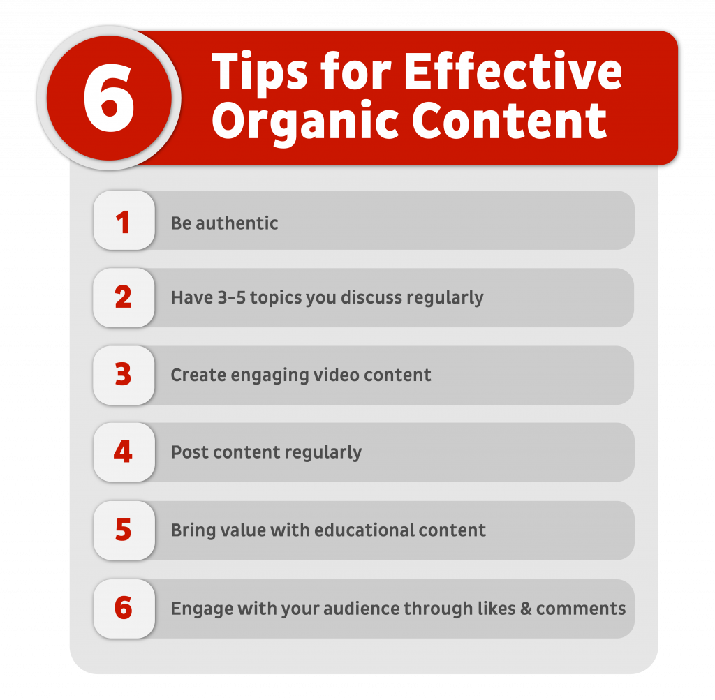 6 tips for effective organic content: be authentic, have topics you discuss regularly, create engaging video content, post content regularly, bring value with educational content, engage with your audience through likes & comments. 